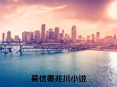 吴优秦兆川是什么小说_主角是（吴优秦兆川）的小说（吴优秦兆川）最新章节无弹窗阅读