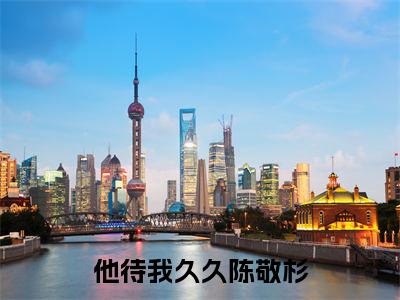 他待我久久陈敬杉（他待我久久陈敬杉小说）全文免费阅读无弹窗大结局_(他待我久久陈敬杉小说免费阅读全文大结局)最新章节列表_笔趣阁（他待我久久陈敬杉）