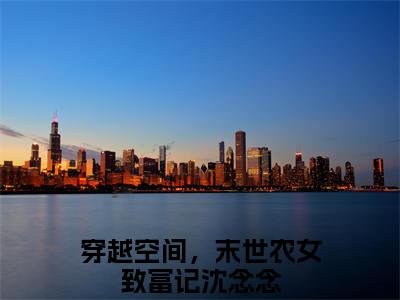 穿越空间，末世农女致富记沈念念全文免费阅读无弹窗大结局_穿越空间，末世农女致富记沈念念小说免费阅读完整版全文大结局