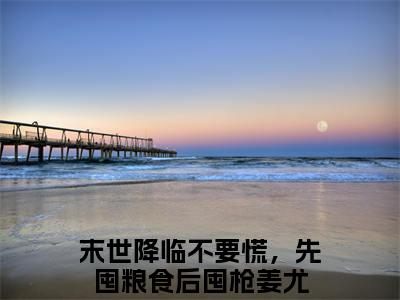 末世降临不要慌，先囤粮食后囤枪姜尤（末世降临不要慌，先囤粮食后囤枪姜尤）全文免费阅读最新章节_末世降临不要慌，先囤粮食后囤枪姜尤免费阅读无弹窗最新章节列表_笔趣阁