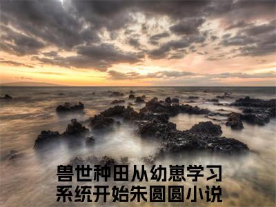 兽世种田从幼崽学习系统开始朱圆圆免费小说（兽世种田从幼崽学习系统开始朱圆圆）全文免费阅读无弹窗大结局_兽世种田从幼崽学习系统开始朱圆圆免费小说最新章节列表_笔趣阁(兽世种田从幼崽学习系统开始朱圆圆免费小说）