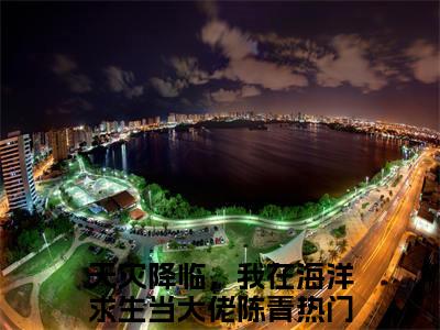 天灾降临，我在海洋求生当大佬陈青（天灾降临，我在海洋求生当大佬陈青）全文免费阅读无弹窗大结局_（天灾降临，我在海洋求生当大佬陈青）最新章节列表笔趣阁