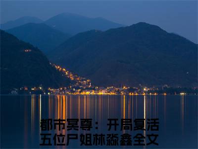 都市冥尊：开局复活五位尸姐林淼鑫（都市冥尊：开局复活五位尸姐林淼鑫）全文阅读完整版_都市冥尊：开局复活五位尸姐林淼鑫小说免费阅读大结局（都市冥尊：开局复活五位尸姐林淼鑫）
