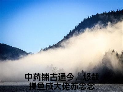 中药铺古通今，悠哉摸鱼成大佬苏念念全文免费阅读无弹窗，中药铺古通今，悠哉摸鱼成大佬苏念念小说最新章节列表无删减_笔趣阁