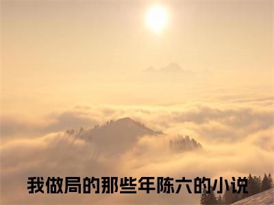 我做局的那些年陈六小说免费阅读无弹窗大结局，我做局的那些年陈六最新章节列表