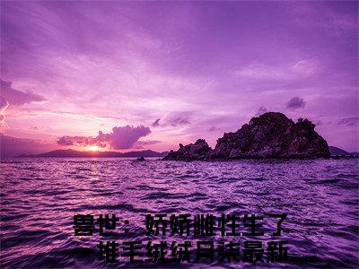 兽世：娇娇雌性生了一堆毛绒绒月柒（兽世：娇娇雌性生了一堆毛绒绒月柒）完整全文在线阅读_兽世：娇娇雌性生了一堆毛绒绒月柒小说全章节目录阅读（兽世：娇娇雌性生了一堆毛绒绒月柒）