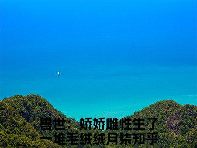 兽世：娇娇雌性生了一堆毛绒绒月柒小说全文阅读-兽世：娇娇雌性生了一堆毛绒绒月柒小说全文完整版免费阅读