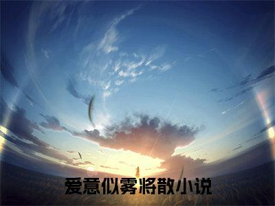 爱意似雾将散全文免费阅读大结局_爱意似雾将散全文免费阅读无弹窗_笔趣阁（姜时宜沈南风）