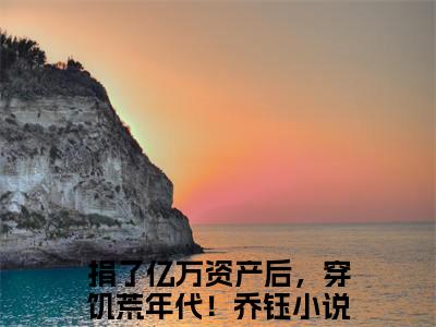 捐了亿万资产后，穿饥荒年代！乔钰（捐了亿万资产后，穿饥荒年代！乔钰）全文免费阅读大结局-捐了亿万资产后，穿饥荒年代！乔钰小说全文免费阅读最新章节列表