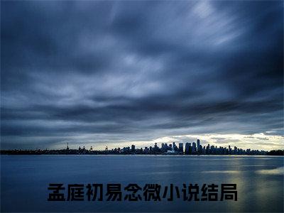 孟庭初易念微抖音高赞小说 孟庭初易念微全文无弹窗阅读