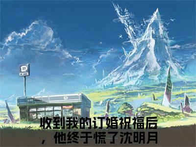 收到我的订婚祝福后，他终于慌了沈明月（收到我的订婚祝福后，他终于慌了沈明月）小说全文无广告阅读-收到我的订婚祝福后，他终于慌了沈明月小说赏析