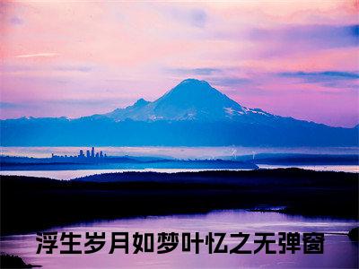 浮生岁月如梦叶忆之（浮生岁月如梦叶忆之）最新章节在线阅读-（浮生岁月如梦叶忆之）小说全文免费阅读