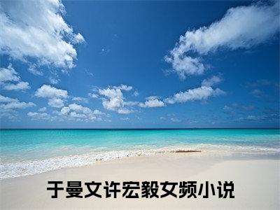 于曼文许宏毅小说(于曼文许宏毅)全文免费于曼文许宏毅读无弹窗大结局_(于曼文许宏毅小说免费阅读)