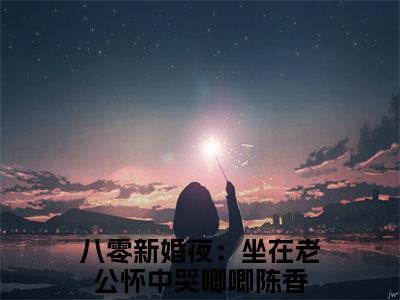 全网热搜（八零新婚夜：坐在老公怀中哭唧唧陈香）是什么小说_八零新婚夜：坐在老公怀中哭唧唧陈香小说（八零新婚夜：坐在老公怀中哭唧唧陈香）热门章节阅读无弹窗_笔趣阁