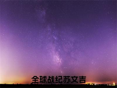 （全球战纪苏文吉）抖音全球战纪苏文吉小说阅读完结版-小说全球战纪苏文吉全文免费阅读