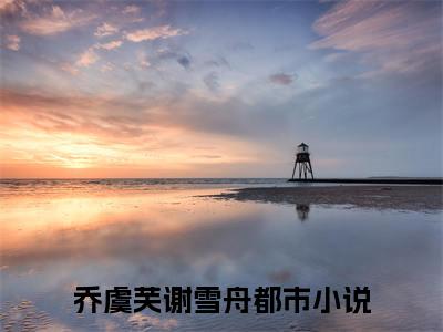 乔虞芙谢雪舟（乔虞芙谢雪舟）全文免费阅读无弹窗大结局_乔虞芙谢雪舟最新章节列表_笔趣阁（乔虞芙谢雪舟）