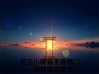 苟王小师妹手提师门，踢翻剧情姜鸢（苟王小师妹手提师门，踢翻剧情姜鸢）全文免费阅读无弹窗大结局_苟王小师妹手提师门，踢翻剧情姜鸢全文在线阅读无弹窗