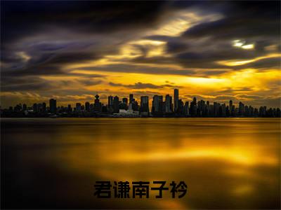 君谦南子衿全文+番外免费阅读_（君谦南子衿全文+番外免费阅读无弹窗）君谦南子衿最新章节列表笔趣阁（君谦南子衿全文+番外）