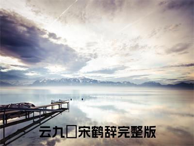 云九晞宋鹤辞（云九晞宋鹤辞最新全章节大结局）全文阅读-云九晞宋鹤辞在线小说免费阅读