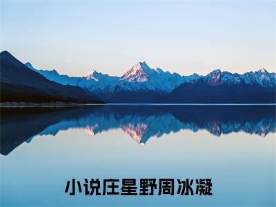 庄星野周冰凝小说(庄星野周冰凝）小说全文免费庄星野周冰凝读无弹窗大结局