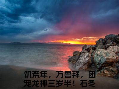 饥荒年，万兽拜，团宠龙神三岁半！石冬月全网首发完整小说主角饥荒年，万兽拜，团宠龙神三岁半！石冬月在线阅读