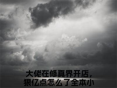 许宴（大佬在修真界开店，狠亿点怎么了）全文免费阅读大结局_大佬在修真界开店，狠亿点怎么了免费在线阅读无删减