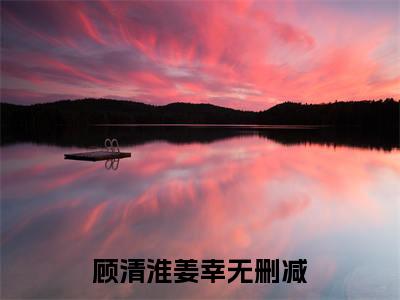 顾清淮姜幸(顾清淮姜幸)全文免费阅读无弹窗大结局_(顾清淮姜幸免费阅读全文大结局)最新章节列表_笔趣阁（顾清淮姜幸）