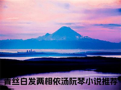 青丝白发两相依汤阮琴完整版 青丝白发两相依汤阮琴小说全文在线阅读