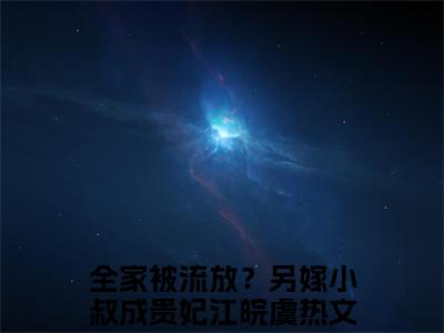 全家被流放？另嫁小叔成贵妃江皖虞小说(全家被流放？另嫁小叔成贵妃江皖虞)全文免费全家被流放？另嫁小叔成贵妃江皖虞阅读无弹窗大结局