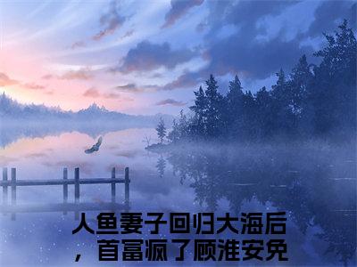 人鱼妻子回归大海后，首富疯了顾淮安小说（人鱼妻子回归大海后，首富疯了顾淮安）全文免费阅读无弹窗大结局_(人鱼妻子回归大海后，首富疯了顾淮安小说)人鱼妻子回归大海后，首富疯了顾淮安小说免费阅读无弹窗最新章节列表_笔趣阁（人鱼妻子回归大海后，首富疯了顾淮安）