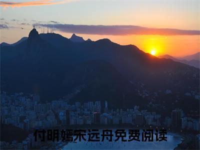 付明嫣宋远舟全文免费阅读无弹窗大结局_付明嫣宋远舟最新章节列表笔趣阁