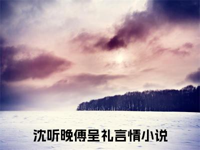 沈听晚傅呈礼（沈听晚傅呈礼）最新章节免费阅读全文-完结小说沈听晚傅呈礼在线阅读