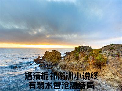 洛清栀祁衔洲（终有弱水替沧海）全文免费阅读-（终有弱水替沧海小说）洛清栀祁衔洲最新章节列表