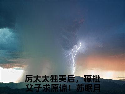 厉太太独美后，疯批父子求原谅！苏眠月（厉太太独美后，疯批父子求原谅！苏眠月）全集免费阅读无弹窗_厉太太独美后，疯批父子求原谅！苏眠月正版小说免费阅读