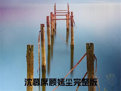 沈慕席顾嫣尘（此东无缘赴今春）全文免费阅读-（此东无缘赴今春小说）沈慕席顾嫣尘最新章节列表