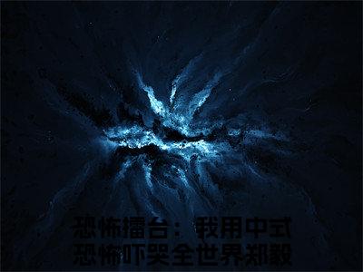 恐怖擂台：我用中式恐怖吓哭全世界郑毅小说免费阅读（恐怖擂台：我用中式恐怖吓哭全世界郑毅）全文免费阅读大结局-（恐怖擂台：我用中式恐怖吓哭全世界郑毅小说免费阅读）好书推荐