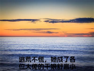 逃荒不慌，她成了各位大佬的干娘舒言小说（逃荒不慌，她成了各位大佬的干娘舒言）小说全文无删减版在线阅读_逃荒不慌，她成了各位大佬的干娘舒言小说最新章节列表