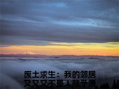 废土求生：我的邻居又又又不是人林予渔全文免费阅读（废土求生：我的邻居又又又不是人林予渔小说）全文免费阅读无弹窗大结局_(废土求生：我的邻居又又又不是人林予渔小说小说免费阅读)最新章节列表_（废土求生：我的邻居又又又不是人林予渔）