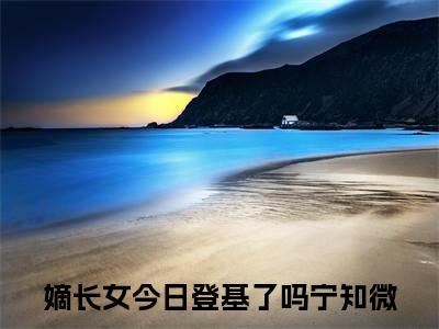 嫡长女今日登基了吗宁知微小说小说全集免费阅读 嫡长女今日登基了吗宁知微章节目录
