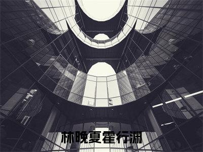 林晚夏霍行渊（林晚夏霍行渊小说）在线阅读全文_林晚夏霍行渊小说免费阅读完结版全文（林晚夏霍行渊）