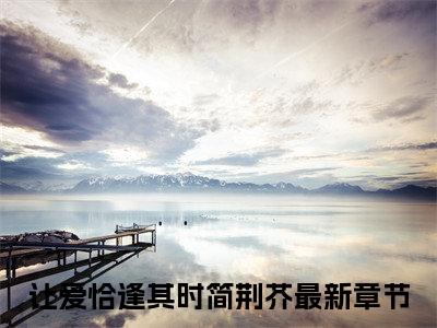 让爱恰逢其时简荆芥完整版（让爱恰逢其时简荆芥小说）全文免费阅读无弹窗大结局_让爱恰逢其时简荆芥最新章节（让爱恰逢其时简荆芥全文）