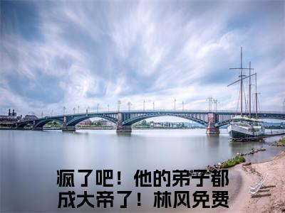 疯了吧！他的弟子都成大帝了！林风小说（疯了吧！他的弟子都成大帝了！林风）全文免费阅读无弹窗大结局_（疯了吧！他的弟子都成大帝了！林风）疯了吧！他的弟子都成大帝了！林风最新章节列表笔趣阁（疯了吧！他的弟子都成大帝了！林风）