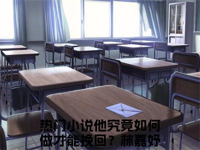 他究竟如何做才能挽回？林嘉妤全文（他究竟如何做才能挽回？林嘉妤）完整版小说阅读_他究竟如何做才能挽回？林嘉妤全本列表免费笔趣阁（他究竟如何做才能挽回？林嘉妤）
