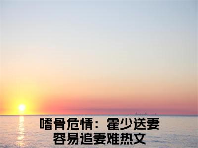 嗜骨危情：霍少送妻容易追妻难顾倾城霍司完结篇全篇阅读无广告（顾倾城霍司）番外+续集