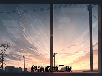 黎清歌顾璟琛最新章节（黎清歌顾璟琛免费在线阅读）全文免费阅读无弹窗大结局_黎清歌顾璟琛免费在线阅读免费阅读（黎清歌顾璟琛）