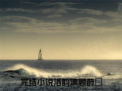 洛韵漓顾莳璟续集免费一读到底全程无广大结局_（洛韵漓顾莳璟后续+完结）洛韵漓顾莳璟：畅读无广+实时更新独家渠道（洛韵漓顾莳璟）