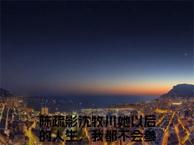 她以后的人生，我都不会参与（陈疏影沈牧川）全文免费阅读无弹窗大结局_她以后的人生，我都不会参与在线阅读笔趣阁（陈疏影沈牧川）