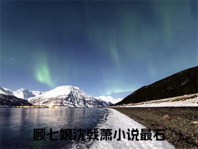 顾七娘沈戟萧（顾七娘沈戟萧）全文免费阅读无弹窗大结局_顾七娘沈戟萧全文免费阅读（顾七娘沈戟萧）最新章节列表_笔趣阁