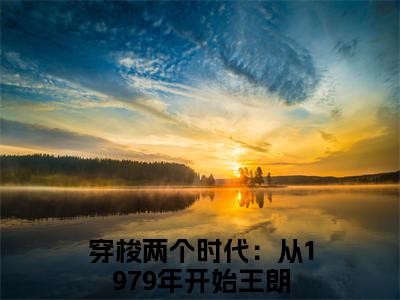 穿梭两个时代：从1979年开始王朗小说（穿梭两个时代：从1979年开始王朗）全文免费阅读无弹窗大结局_穿梭两个时代：从1979年开始王朗全文免费完结版阅读（穿梭两个时代：从1979年开始王朗）