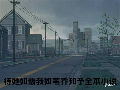 待她如翡我如苇乔知予：全文+后续(待她如翡我如苇乔知予)全文待她如翡我如苇乔知予阅读无弹窗结局_待她如翡我如苇乔知予+结局最新章节列表_笔趣阁（待她如翡我如苇乔知予：全文+后续）